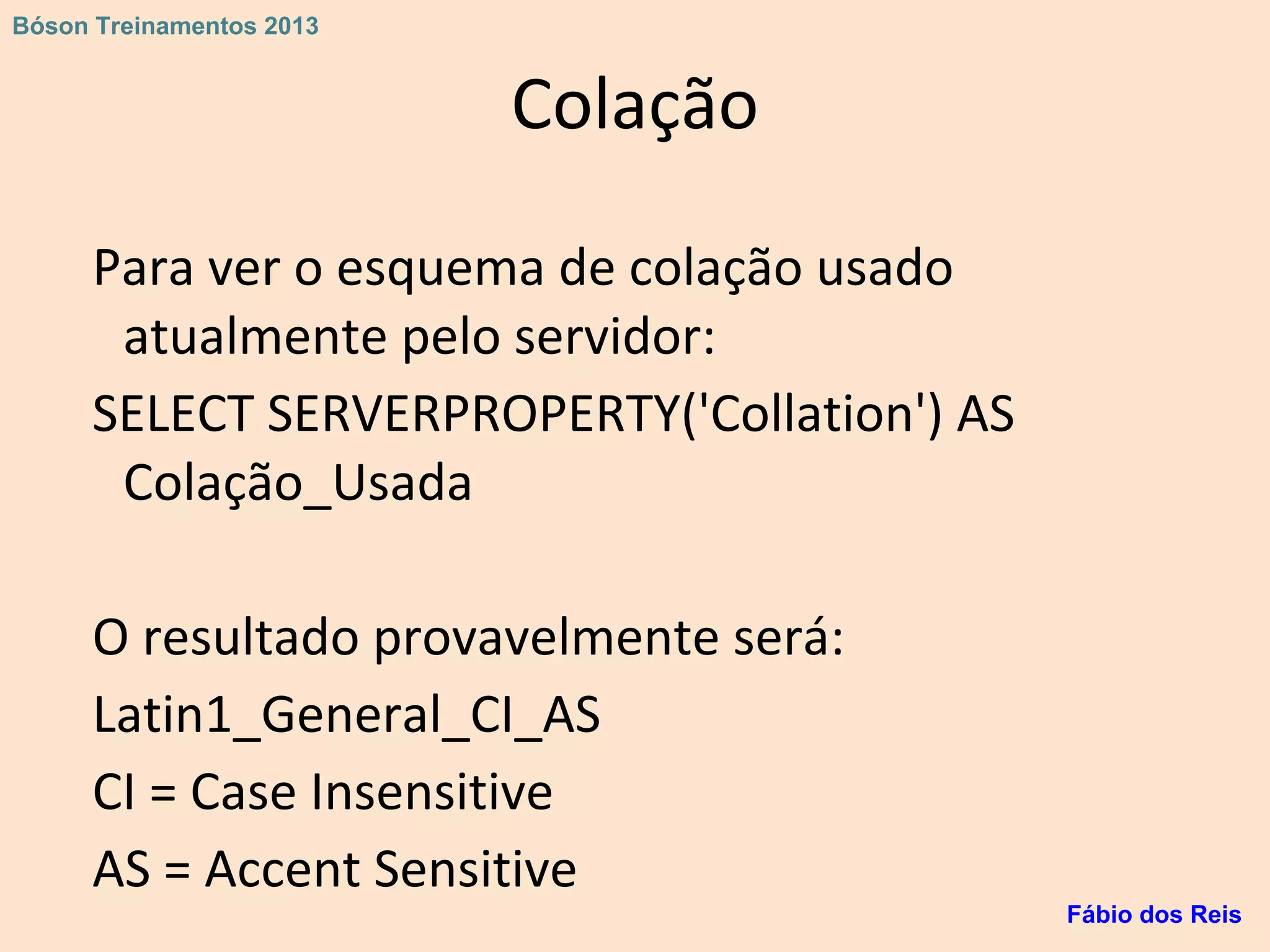 Colação
Para ver o esquema de colação usado
atualmente pelo servidor:
SELECT SERVERPROPERTY('Collation') AS
Colação_Usada
O resultado provavelmente será:
Latin1_General_CI_AS
CI = Case Insensitive
AS = Accent Sensitive
Fábio dos Reis
Bóson Treinamentos 2013
 