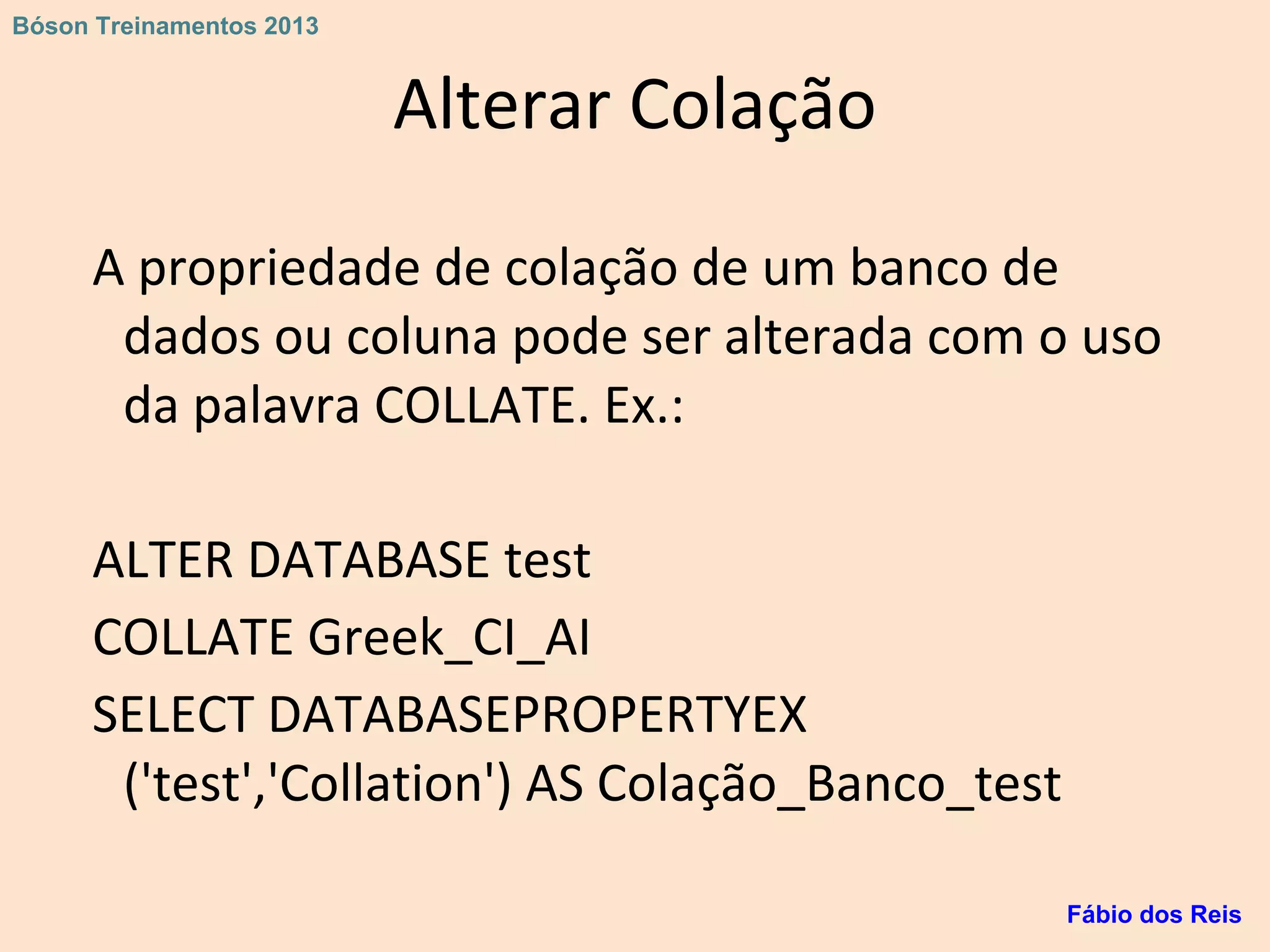Alterar Colação
A propriedade de colação de um banco de
dados ou coluna pode ser alterada com o uso
da palavra COLLATE. Ex.:
ALTER DATABASE test
COLLATE Greek_CI_AI
SELECT DATABASEPROPERTYEX
('test','Collation') AS Colação_Banco_test
Fábio dos Reis
Bóson Treinamentos 2013
 