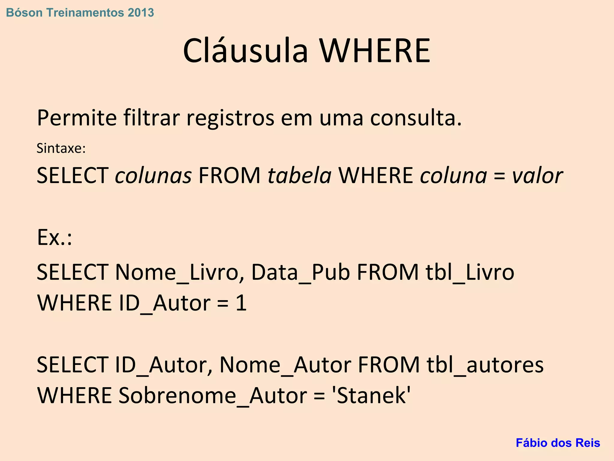 Cláusula WHERE
Permite filtrar registros em uma consulta.
Sintaxe:
SELECT colunas FROM tabela WHERE coluna = valor
Ex.:
SELECT Nome_Livro, Data_Pub FROM tbl_Livro
WHERE ID_Autor = 1
SELECT ID_Autor, Nome_Autor FROM tbl_autores
WHERE Sobrenome_Autor = 'Stanek'
Fábio dos Reis
Bóson Treinamentos 2013
 
