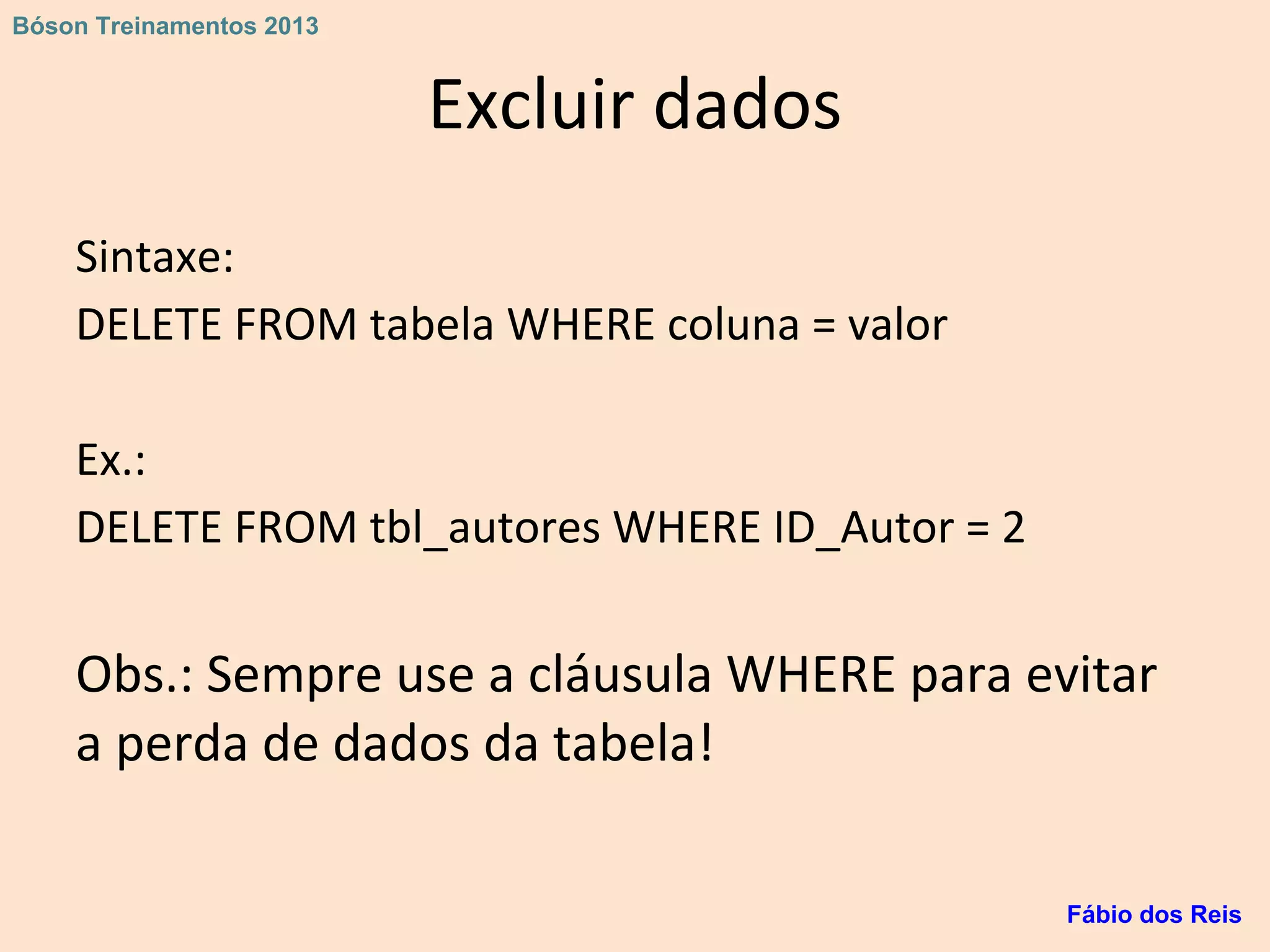 Excluir dados
Sintaxe:
DELETE FROM tabela WHERE coluna = valor
Ex.:
DELETE FROM tbl_autores WHERE ID_Autor = 2
Obs.: Sempre use a cláusula WHERE para evitar
a perda de dados da tabela!
Fábio dos Reis
Bóson Treinamentos 2013
 