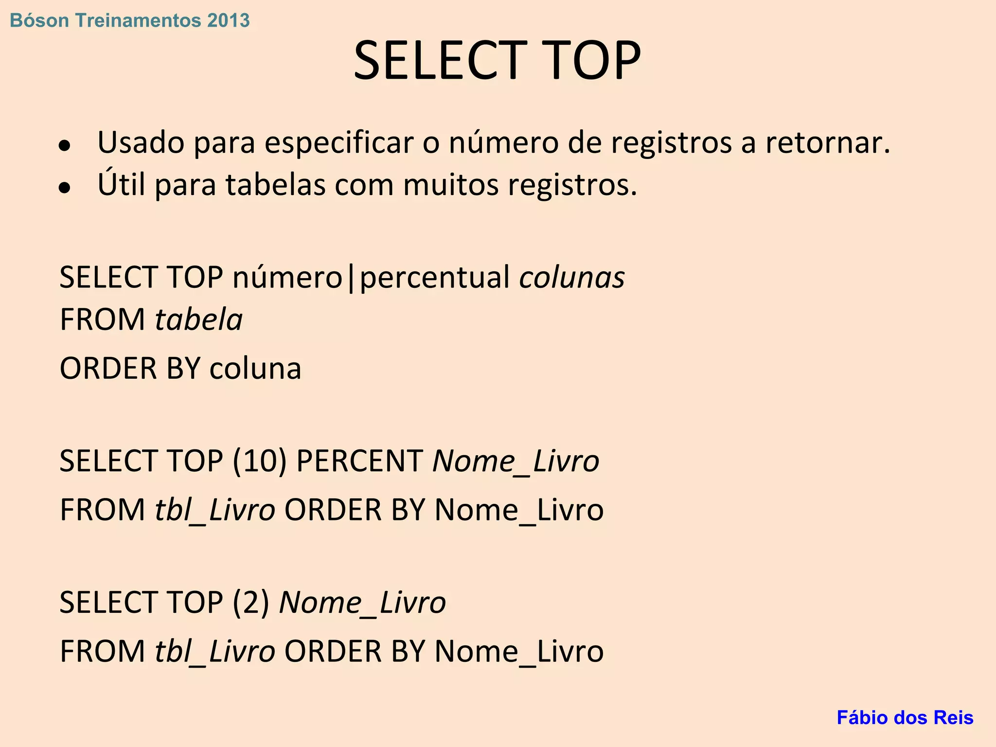 SELECT TOP
● Usado para especificar o número de registros a retornar.
● Útil para tabelas com muitos registros.
SELECT TOP número|percentual colunas
FROM tabela
ORDER BY coluna
SELECT TOP (10) PERCENT Nome_Livro
FROM tbl_Livro ORDER BY Nome_Livro
SELECT TOP (2) Nome_Livro
FROM tbl_Livro ORDER BY Nome_Livro
Fábio dos Reis
Bóson Treinamentos 2013
 