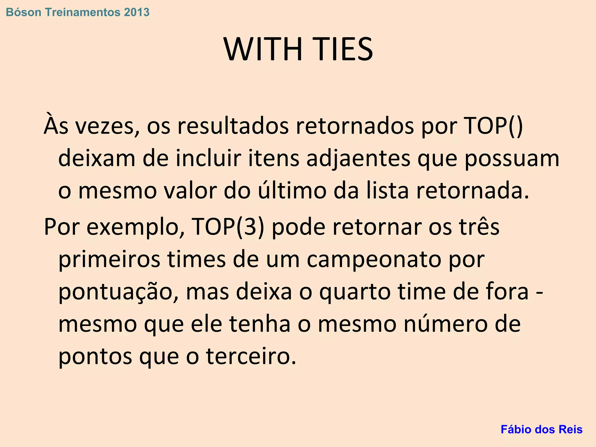 WITH TIES
Às vezes, os resultados retornados por TOP()
deixam de incluir itens adjaentes que possuam
o mesmo valor do último da lista retornada.
Por exemplo, TOP(3) pode retornar os três
primeiros times de um campeonato por
pontuação, mas deixa o quarto time de fora -
mesmo que ele tenha o mesmo número de
pontos que o terceiro.
Fábio dos Reis
Bóson Treinamentos 2013
 