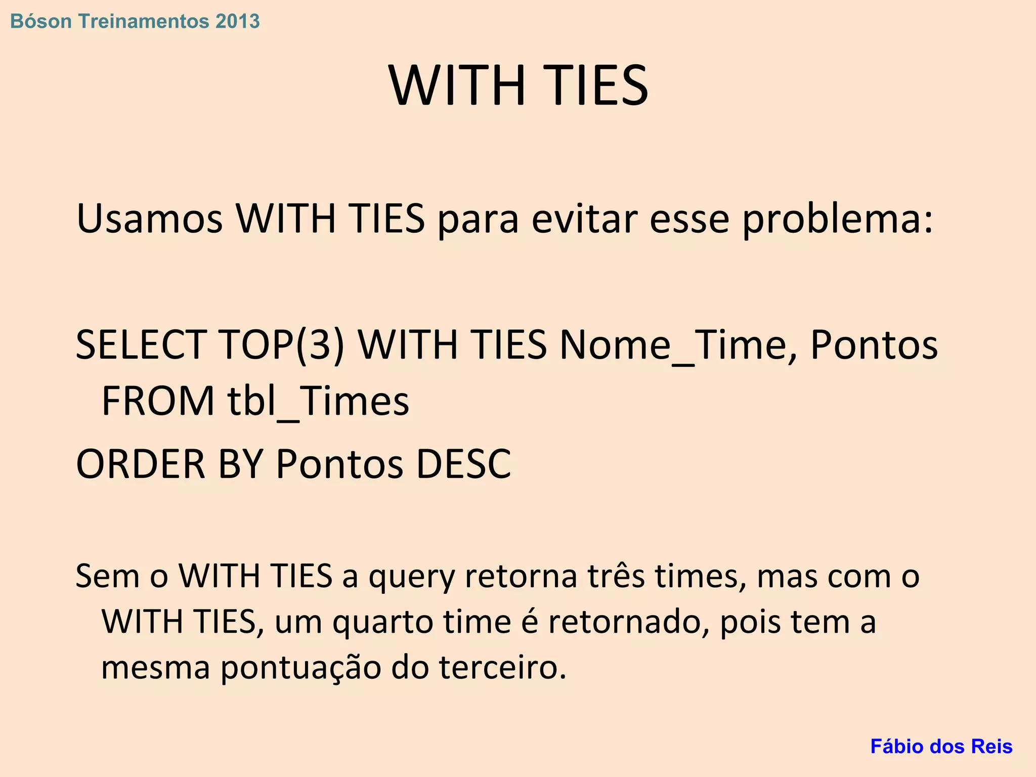 WITH TIES
Usamos WITH TIES para evitar esse problema:
SELECT TOP(3) WITH TIES Nome_Time, Pontos
FROM tbl_Times
ORDER BY Pontos DESC
Sem o WITH TIES a query retorna três times, mas com o
WITH TIES, um quarto time é retornado, pois tem a
mesma pontuação do terceiro.
Fábio dos Reis
Bóson Treinamentos 2013
 