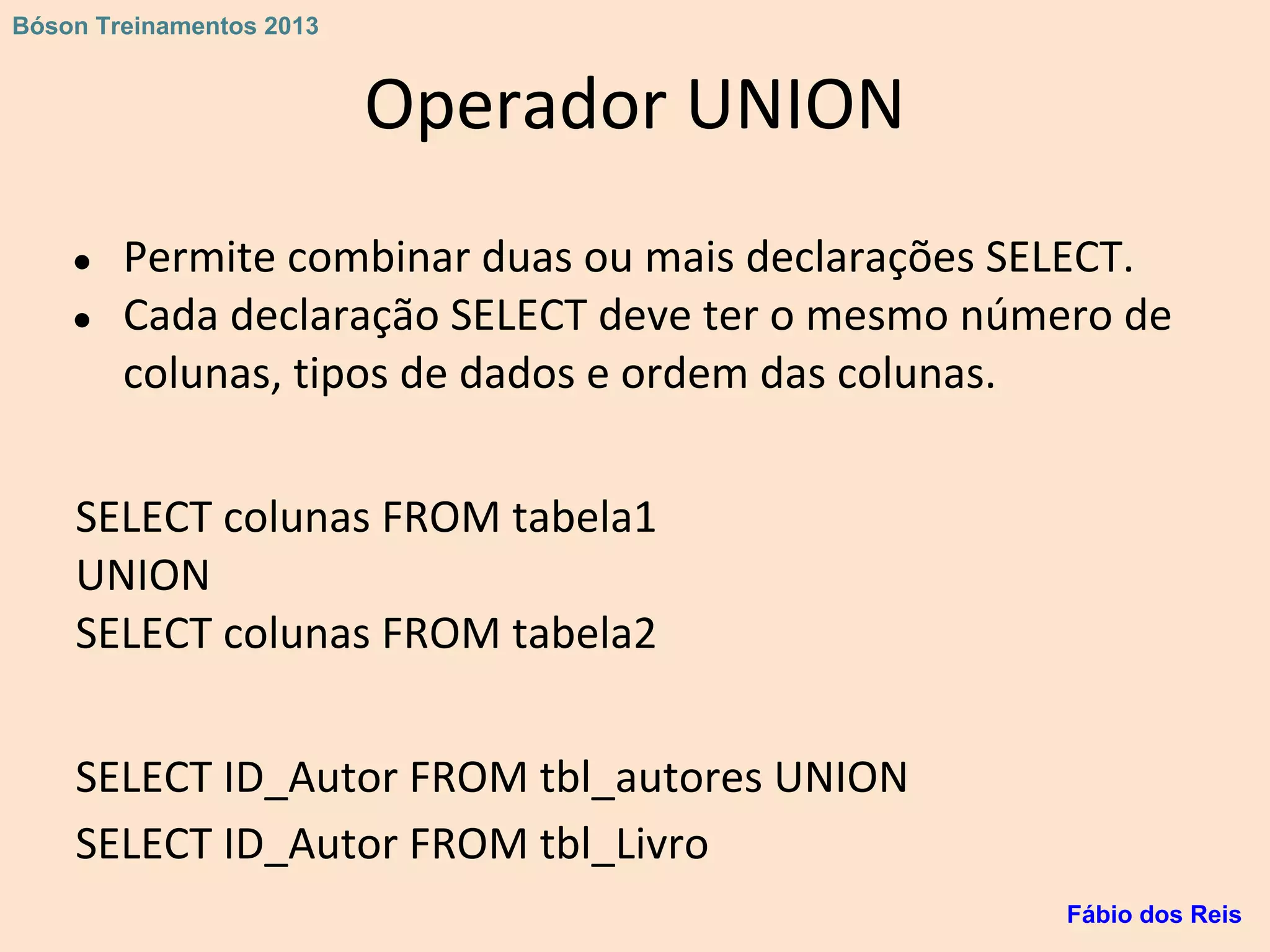 Operador UNION
● Permite combinar duas ou mais declarações SELECT.
● Cada declaração SELECT deve ter o mesmo número de
colunas, tipos de dados e ordem das colunas.
SELECT colunas FROM tabela1
UNION
SELECT colunas FROM tabela2
SELECT ID_Autor FROM tbl_autores UNION
SELECT ID_Autor FROM tbl_Livro
Fábio dos Reis
Bóson Treinamentos 2013
 