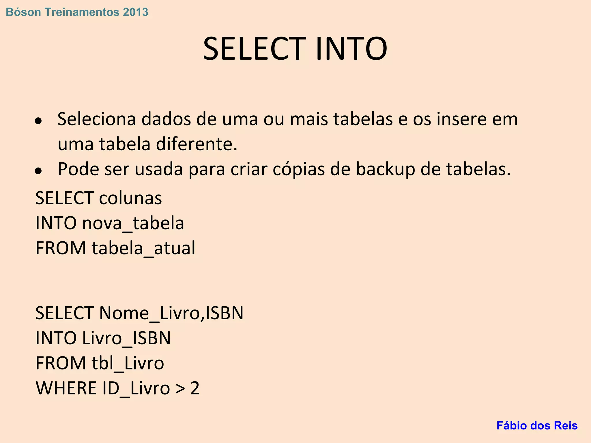 SELECT INTO
● Seleciona dados de uma ou mais tabelas e os insere em
uma tabela diferente.
● Pode ser usada para criar cópias de backup de tabelas.
SELECT colunas
INTO nova_tabela
FROM tabela_atual
SELECT Nome_Livro,ISBN
INTO Livro_ISBN
FROM tbl_Livro
WHERE ID_Livro > 2
Fábio dos Reis
Bóson Treinamentos 2013
 