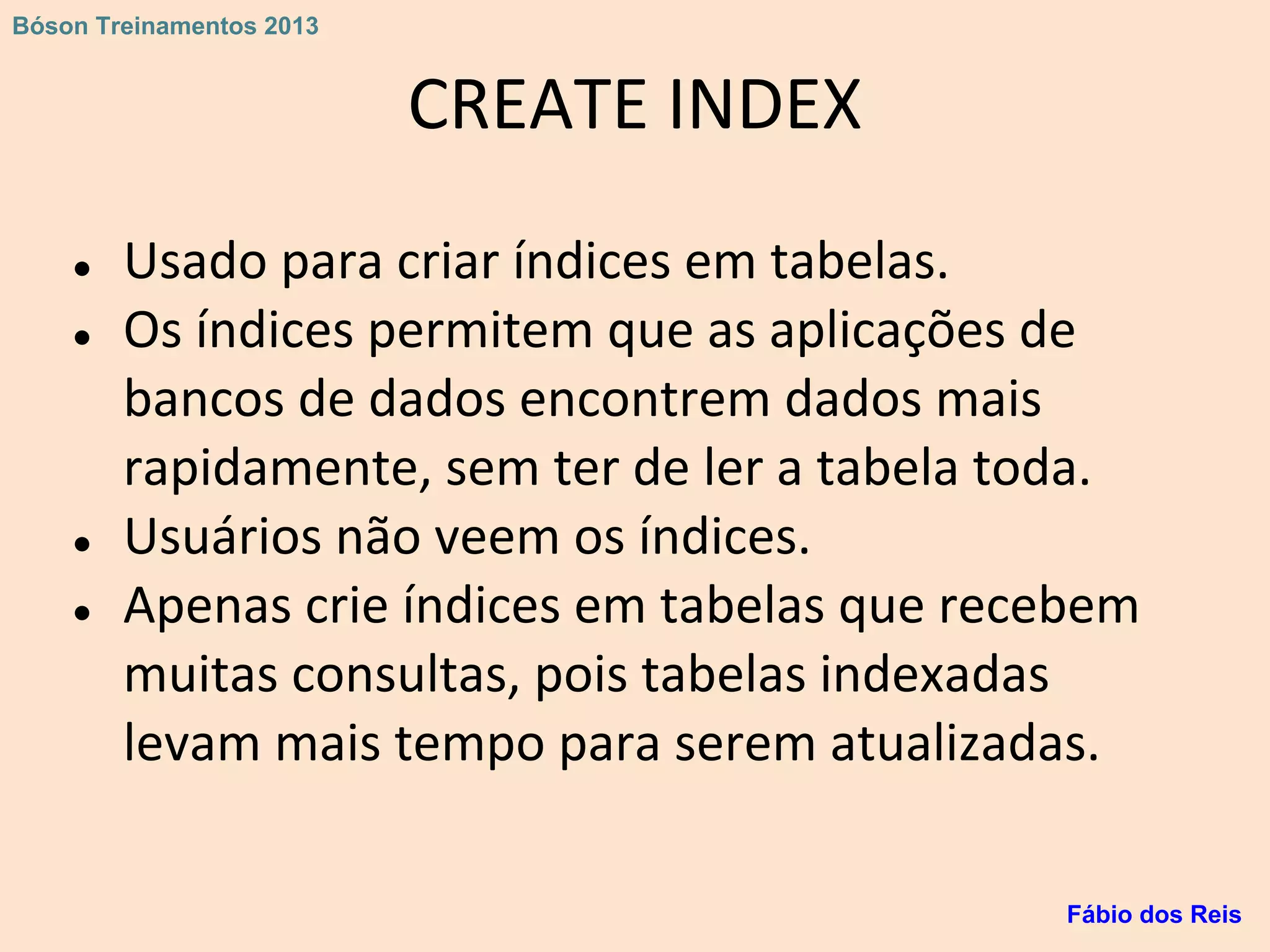 CREATE INDEX
● Usado para criar índices em tabelas.
● Os índices permitem que as aplicações de
bancos de dados encontrem dados mais
rapidamente, sem ter de ler a tabela toda.
● Usuários não veem os índices.
● Apenas crie índices em tabelas que recebem
muitas consultas, pois tabelas indexadas
levam mais tempo para serem atualizadas.
Fábio dos Reis
Bóson Treinamentos 2013
 