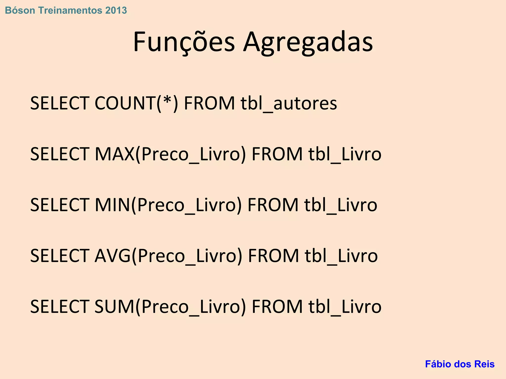Funções Agregadas
SELECT COUNT(*) FROM tbl_autores
SELECT MAX(Preco_Livro) FROM tbl_Livro
SELECT MIN(Preco_Livro) FROM tbl_Livro
SELECT AVG(Preco_Livro) FROM tbl_Livro
SELECT SUM(Preco_Livro) FROM tbl_Livro
Fábio dos Reis
Bóson Treinamentos 2013
 