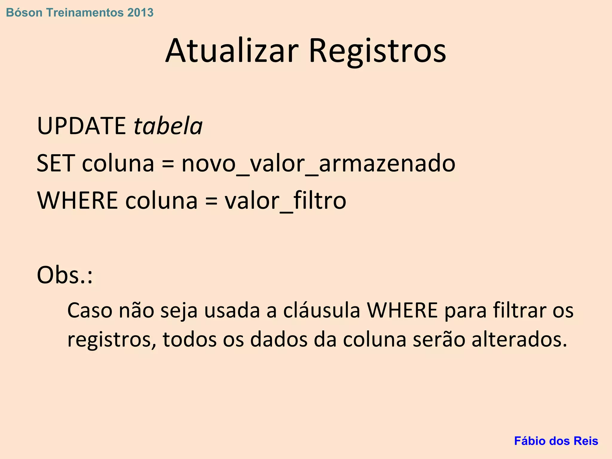 Atualizar Registros
UPDATE tabela
SET coluna = novo_valor_armazenado
WHERE coluna = valor_filtro
Obs.:
Caso não seja usada a cláusula WHERE para filtrar os
registros, todos os dados da coluna serão alterados.
Fábio dos Reis
Bóson Treinamentos 2013
 