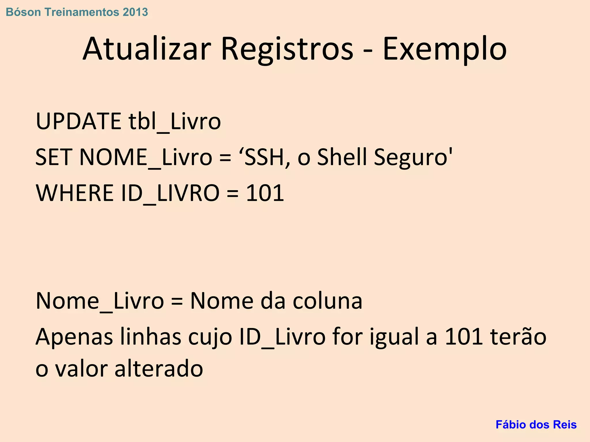 Atualizar Registros - Exemplo
UPDATE tbl_Livro
SET NOME_Livro = ‘SSH, o Shell Seguro'
WHERE ID_LIVRO = 101
Nome_Livro = Nome da coluna
Apenas linhas cujo ID_Livro for igual a 101 terão
o valor alterado
Fábio dos Reis
Bóson Treinamentos 2013
 
