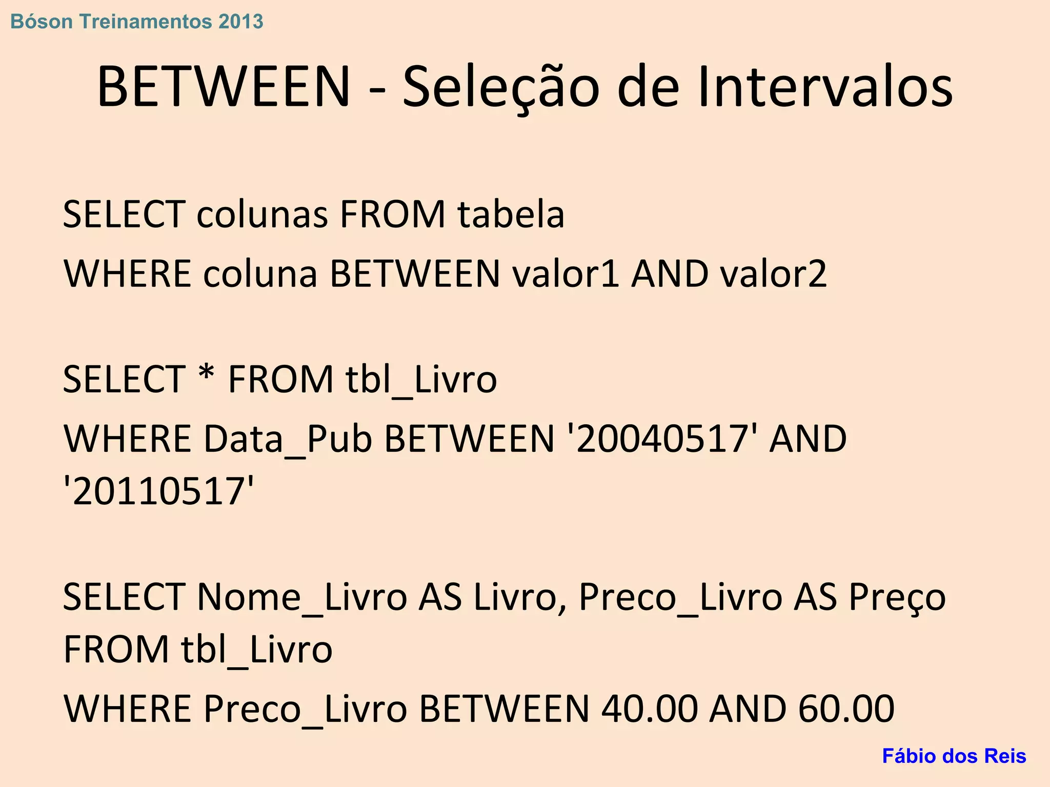BETWEEN - Seleção de Intervalos
SELECT colunas FROM tabela
WHERE coluna BETWEEN valor1 AND valor2
SELECT * FROM tbl_Livro
WHERE Data_Pub BETWEEN '20040517' AND
'20110517'
SELECT Nome_Livro AS Livro, Preco_Livro AS Preço
FROM tbl_Livro
WHERE Preco_Livro BETWEEN 40.00 AND 60.00
Fábio dos Reis
Bóson Treinamentos 2013
 