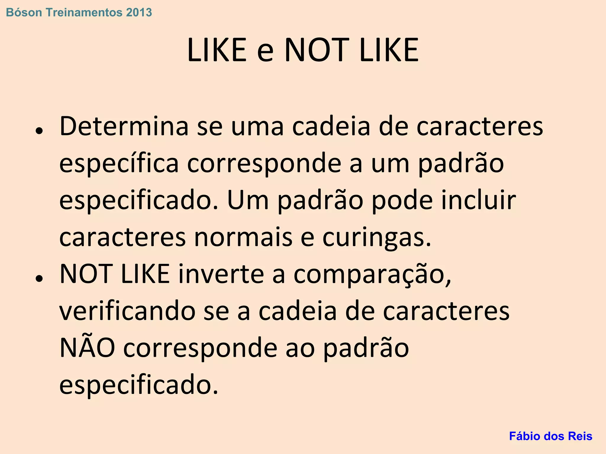 LIKE e NOT LIKE
● Determina se uma cadeia de caracteres
específica corresponde a um padrão
especificado. Um padrão pode incluir
caracteres normais e curingas.
● NOT LIKE inverte a comparação,
verificando se a cadeia de caracteres
NÃO corresponde ao padrão
especificado.
Fábio dos Reis
Bóson Treinamentos 2013
 