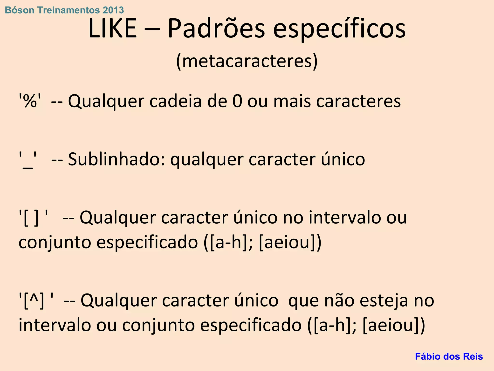 LIKE – Padrões específicos
(metacaracteres)
'%' -- Qualquer cadeia de 0 ou mais caracteres
'_' -- Sublinhado: qualquer caracter único
'[ ] ' -- Qualquer caracter único no intervalo ou
conjunto especificado ([a-h]; [aeiou])
'[^] ' -- Qualquer caracter único que não esteja no
intervalo ou conjunto especificado ([a-h]; [aeiou])
Fábio dos Reis
Bóson Treinamentos 2013
 