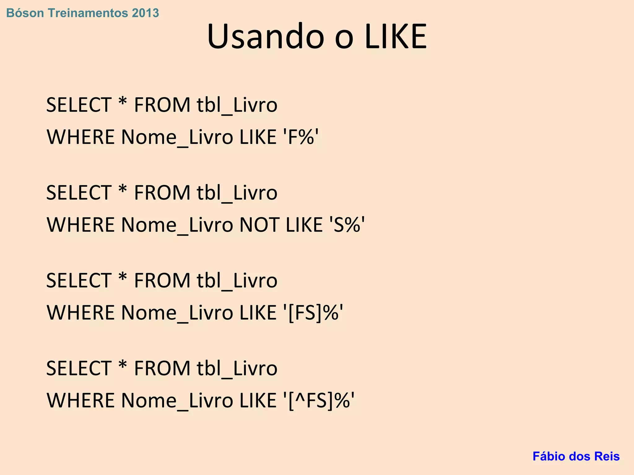 Usando o LIKE
SELECT * FROM tbl_Livro
WHERE Nome_Livro LIKE 'F%'
SELECT * FROM tbl_Livro
WHERE Nome_Livro NOT LIKE 'S%'
SELECT * FROM tbl_Livro
WHERE Nome_Livro LIKE '[FS]%'
SELECT * FROM tbl_Livro
WHERE Nome_Livro LIKE '[^FS]%'
Fábio dos Reis
Bóson Treinamentos 2013
 