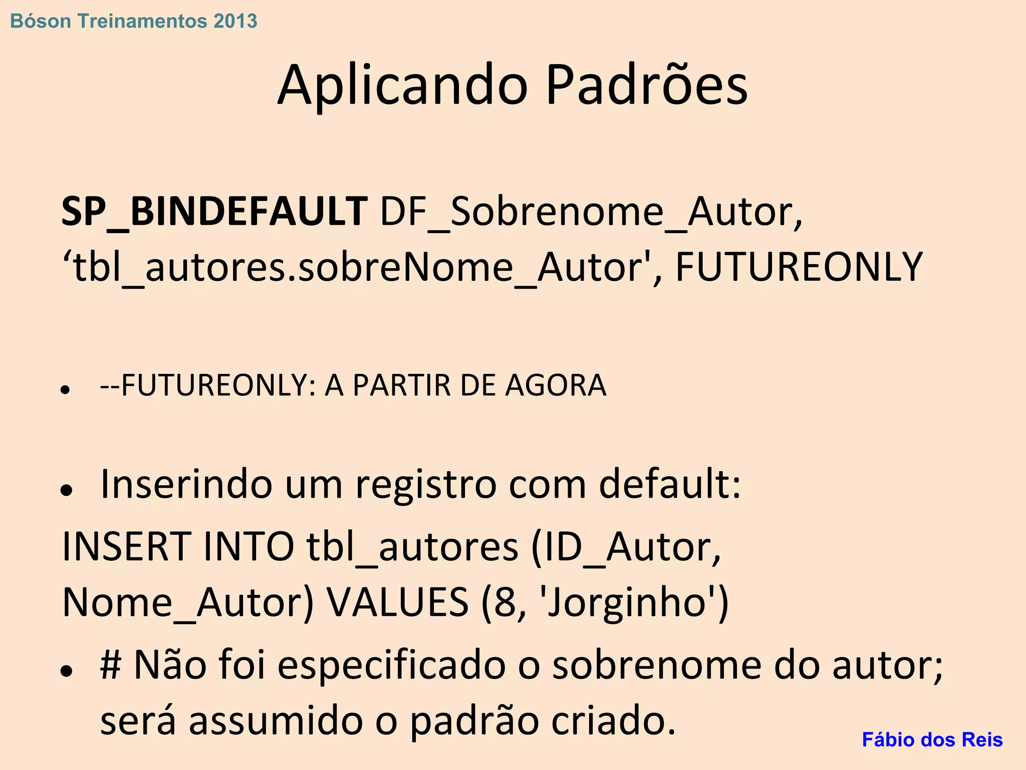 Aplicando Padrões
SP_BINDEFAULT DF_Sobrenome_Autor,
‘tbl_autores.sobreNome_Autor', FUTUREONLY
● --FUTUREONLY: A PARTIR DE AGORA
● Inserindo um registro com default:
INSERT INTO tbl_autores (ID_Autor,
Nome_Autor) VALUES (8, 'Jorginho')
● # Não foi especificado o sobrenome do autor;
será assumido o padrão criado. Fábio dos Reis
Bóson Treinamentos 2013
 