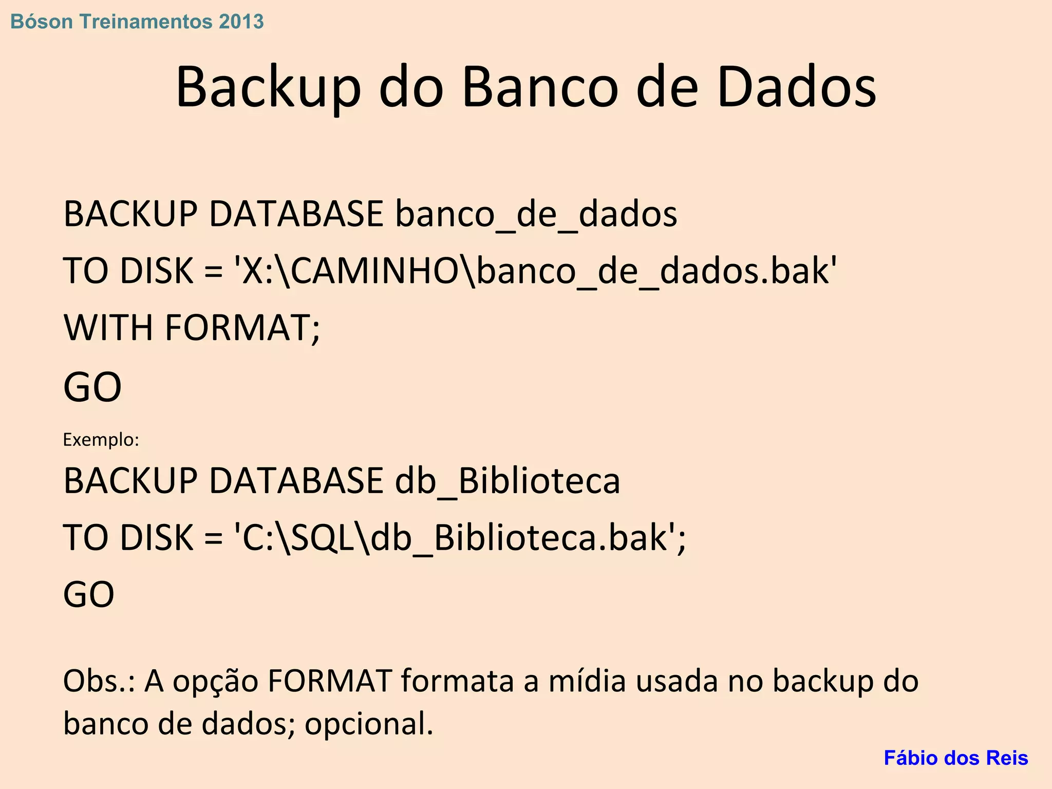 Backup do Banco de Dados
BACKUP DATABASE banco_de_dados
TO DISK = 'X:CAMINHObanco_de_dados.bak'
WITH FORMAT;
GO
Exemplo:
BACKUP DATABASE db_Biblioteca
TO DISK = 'C:SQLdb_Biblioteca.bak';
GO
Obs.: A opção FORMAT formata a mídia usada no backup do
banco de dados; opcional.
Fábio dos Reis
Bóson Treinamentos 2013
 