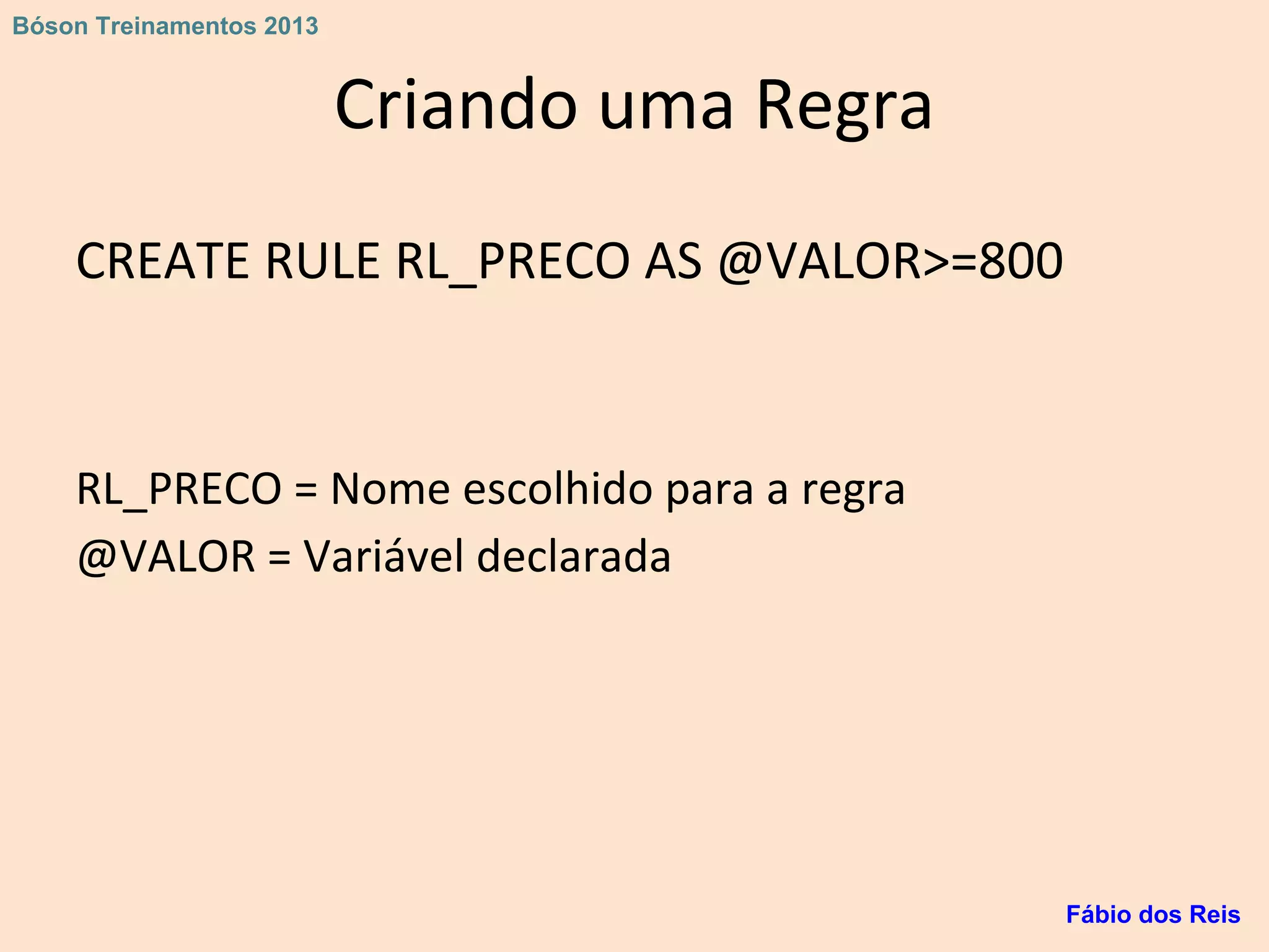 Criando uma Regra
CREATE RULE RL_PRECO AS @VALOR>=800
RL_PRECO = Nome escolhido para a regra
@VALOR = Variável declarada
Fábio dos Reis
Bóson Treinamentos 2013
 