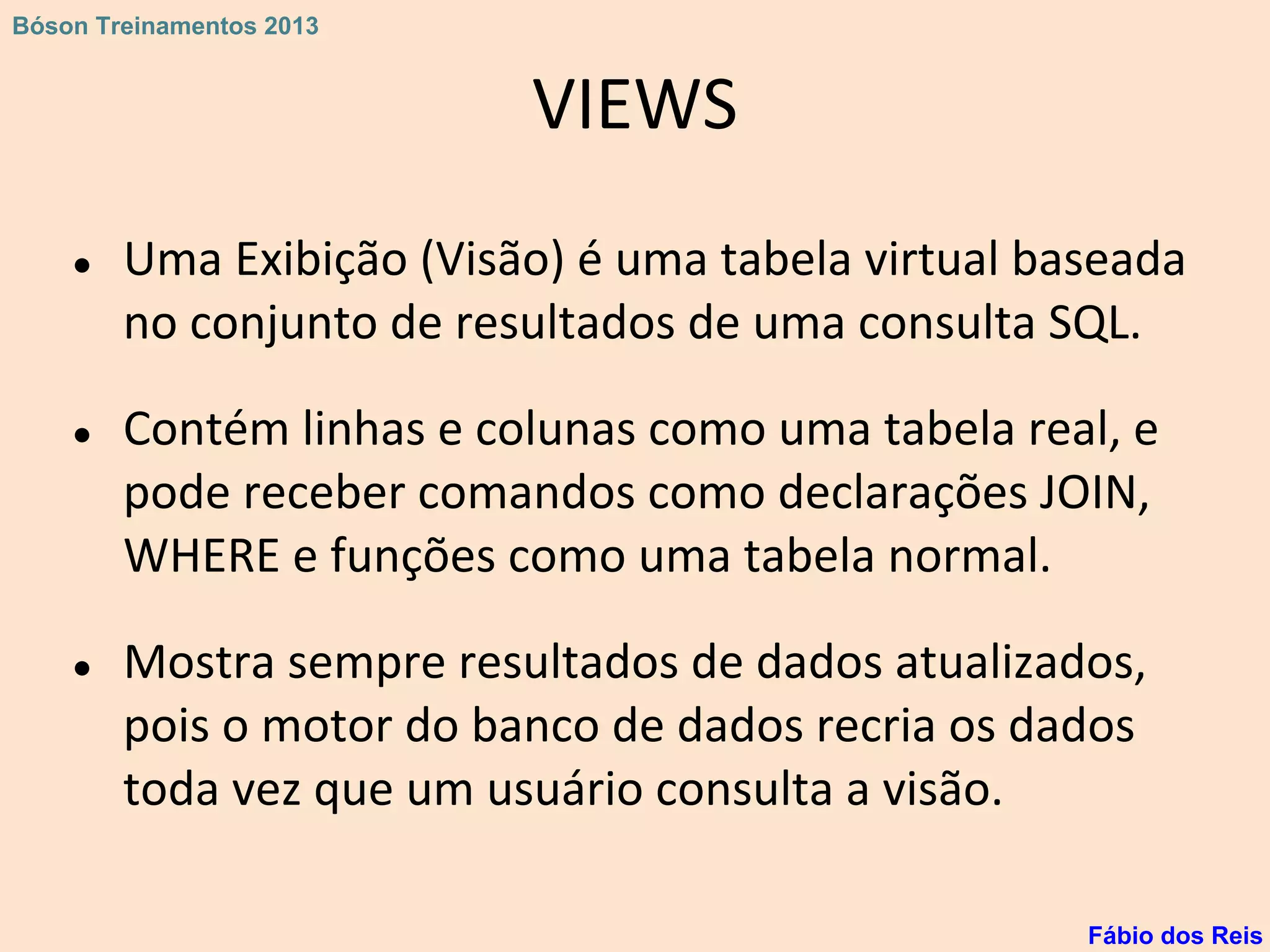 VIEWS
● Uma Exibição (Visão) é uma tabela virtual baseada
no conjunto de resultados de uma consulta SQL.
● Contém linhas e colunas como uma tabela real, e
pode receber comandos como declarações JOIN,
WHERE e funções como uma tabela normal.
● Mostra sempre resultados de dados atualizados,
pois o motor do banco de dados recria os dados
toda vez que um usuário consulta a visão.
Fábio dos Reis
Bóson Treinamentos 2013
 