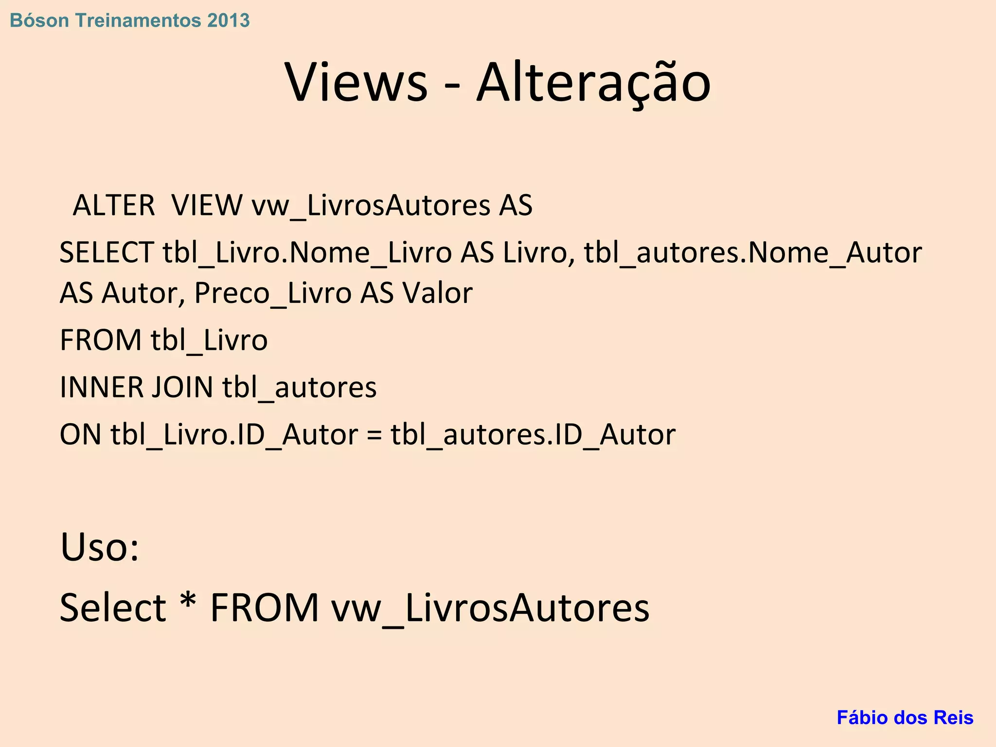 Views - Alteração
ALTER VIEW vw_LivrosAutores AS
SELECT tbl_Livro.Nome_Livro AS Livro, tbl_autores.Nome_Autor
AS Autor, Preco_Livro AS Valor
FROM tbl_Livro
INNER JOIN tbl_autores
ON tbl_Livro.ID_Autor = tbl_autores.ID_Autor
Uso:
Select * FROM vw_LivrosAutores
Fábio dos Reis
Bóson Treinamentos 2013
 