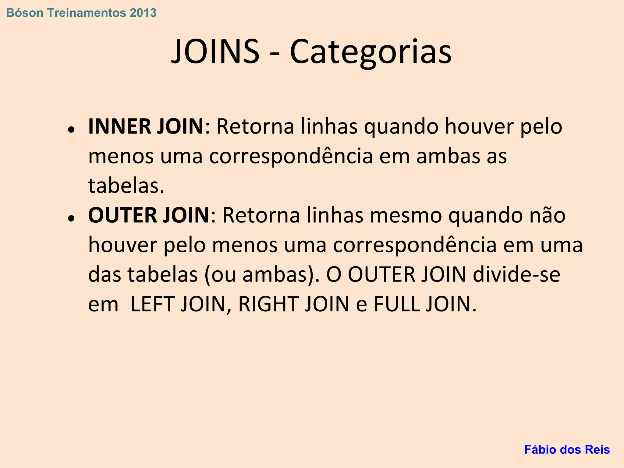 JOINS - Categorias
● INNER JOIN: Retorna linhas quando houver pelo
menos uma correspondência em ambas as
tabelas.
● OUTER JOIN: Retorna linhas mesmo quando não
houver pelo menos uma correspondência em uma
das tabelas (ou ambas). O OUTER JOIN divide-se
em LEFT JOIN, RIGHT JOIN e FULL JOIN.
Fábio dos Reis
Bóson Treinamentos 2013
 