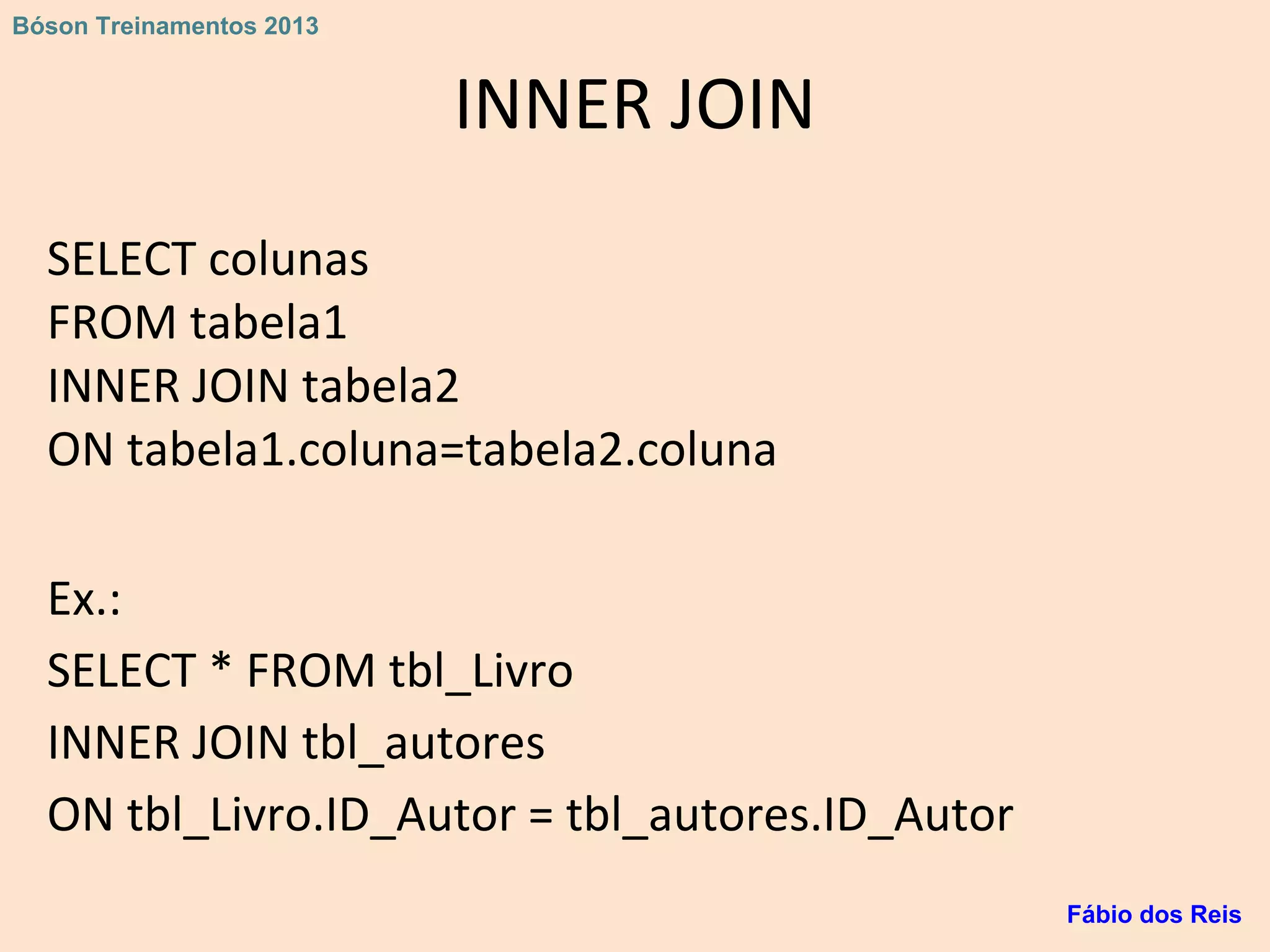 INNER JOIN
SELECT colunas
FROM tabela1
INNER JOIN tabela2
ON tabela1.coluna=tabela2.coluna
Ex.:
SELECT * FROM tbl_Livro
INNER JOIN tbl_autores
ON tbl_Livro.ID_Autor = tbl_autores.ID_Autor
Fábio dos Reis
Bóson Treinamentos 2013
 
