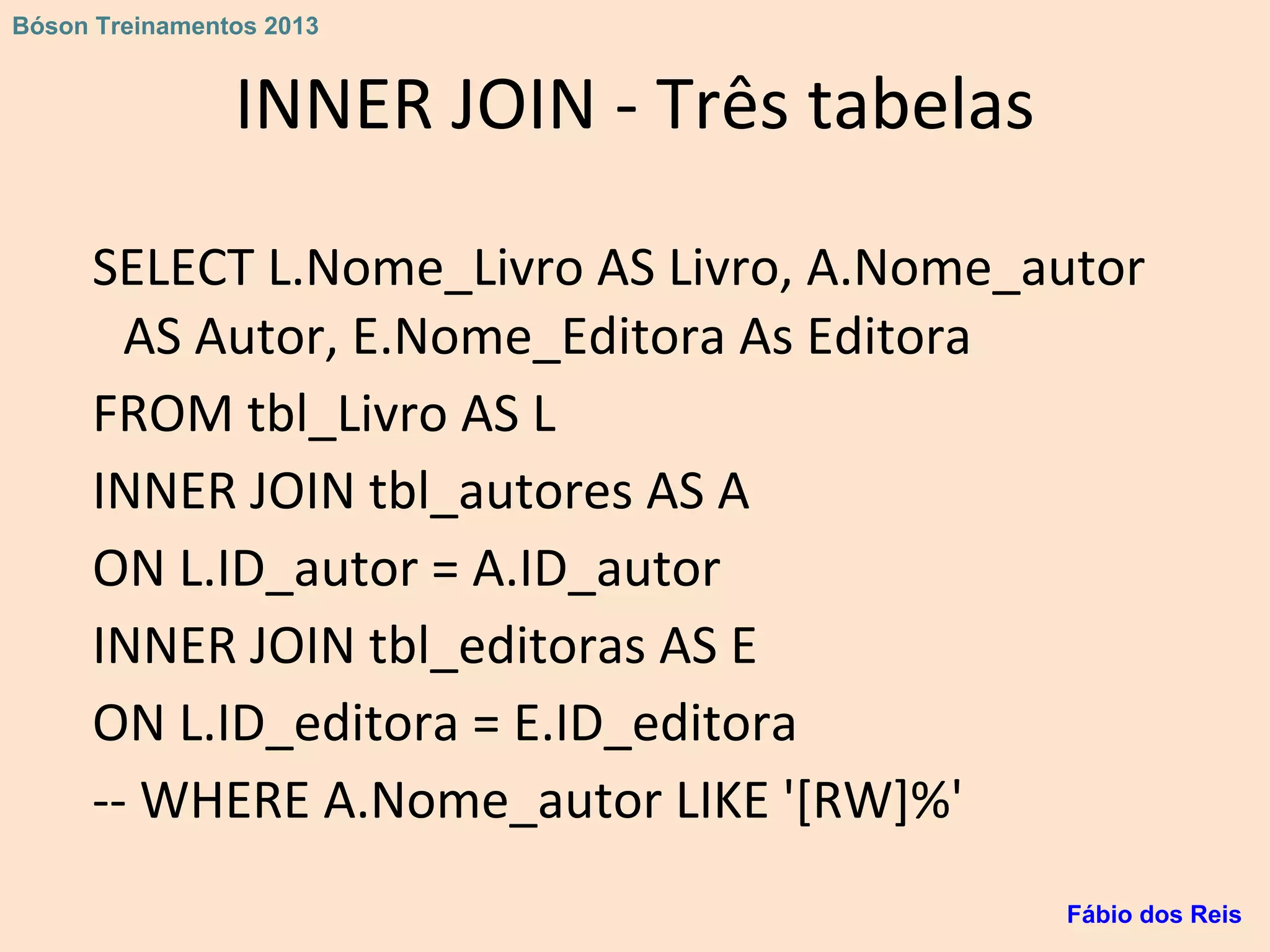 INNER JOIN - Três tabelas
SELECT L.Nome_Livro AS Livro, A.Nome_autor
AS Autor, E.Nome_Editora As Editora
FROM tbl_Livro AS L
INNER JOIN tbl_autores AS A
ON L.ID_autor = A.ID_autor
INNER JOIN tbl_editoras AS E
ON L.ID_editora = E.ID_editora
-- WHERE A.Nome_autor LIKE '[RW]%'
Fábio dos Reis
Bóson Treinamentos 2013
 