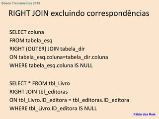 RIGHT JOIN excluindo correspondências
SELECT coluna
FROM tabela_esq
RIGHT (OUTER) JOIN tabela_dir
ON tabela_esq.coluna=tabela_dir.coluna
WHERE tabela_esq.coluna IS NULL
SELECT * FROM tbl_Livro
RIGHT JOIN tbl_editoras
ON tbl_Livro.ID_editora = tbl_editoras.ID_editora
WHERE tbl_Livro.ID_editora IS NULL
Fábio dos Reis
Bóson Treinamentos 2013
 