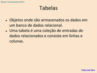 Tabelas
● Objetos onde são armazenados os dados em
um banco de dados relacional.
● Uma tabela é uma coleção de entradas de
dados relacionados e consiste em linhas e
colunas.
Fábio dos Reis
Bóson Treinamentos 2013
 