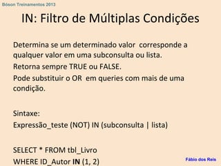 IN: Filtro de Múltiplas Condições
Determina se um determinado valor corresponde a
qualquer valor em uma subconsulta ou lista.
Retorna sempre TRUE ou FALSE.
Pode substituir o OR em queries com mais de uma
condição.
Sintaxe:
Expressão_teste (NOT) IN (subconsulta | lista)
SELECT * FROM tbl_Livro
WHERE ID_Autor IN (1, 2) Fábio dos Reis
Bóson Treinamentos 2013
 