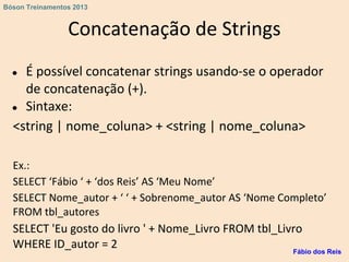Concatenação de Strings
● É possível concatenar strings usando-se o operador
de concatenação (+).
● Sintaxe:
<string | nome_coluna> + <string | nome_coluna>
Ex.:
SELECT ‘Fábio ‘ + ‘dos Reis’ AS ‘Meu Nome’
SELECT Nome_autor + ‘ ‘ + Sobrenome_autor AS ‘Nome Completo’
FROM tbl_autores
SELECT 'Eu gosto do livro ' + Nome_Livro FROM tbl_Livro
WHERE ID_autor = 2 Fábio dos Reis
Bóson Treinamentos 2013
 