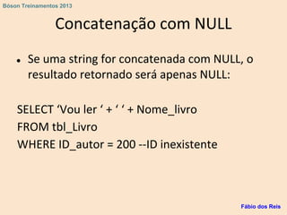 Concatenação com NULL
● Se uma string for concatenada com NULL, o
resultado retornado será apenas NULL:
SELECT ‘Vou ler ‘ + ‘ ‘ + Nome_livro
FROM tbl_Livro
WHERE ID_autor = 200 --ID inexistente
Fábio dos Reis
Bóson Treinamentos 2013
 