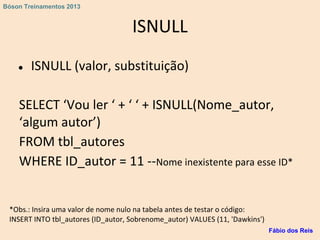 ISNULL
● ISNULL (valor, substituição)
SELECT ‘Vou ler ‘ + ‘ ‘ + ISNULL(Nome_autor,
‘algum autor’)
FROM tbl_autores
WHERE ID_autor = 11 --Nome inexistente para esse ID*
*Obs.: Insira uma valor de nome nulo na tabela antes de testar o código:
INSERT INTO tbl_autores (ID_autor, Sobrenome_autor) VALUES (11, 'Dawkins')
Fábio dos Reis
Bóson Treinamentos 2013
 