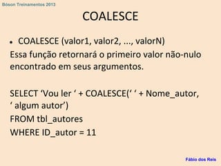 COALESCE
● COALESCE (valor1, valor2, ..., valorN)
Essa função retornará o primeiro valor não-nulo
encontrado em seus argumentos.
SELECT ‘Vou ler ‘ + COALESCE(‘ ‘ + Nome_autor,
‘ algum autor’)
FROM tbl_autores
WHERE ID_autor = 11
Fábio dos Reis
Bóson Treinamentos 2013
 