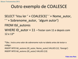 Outro exemplo de COALESCE
SELECT ‘Vou ler ‘ + COALESCE(‘ ‘ + Nome_autor,
‘ ‘ + Sobrenome_autor, ‘algum autor’)
FROM tbl_autores
WHERE ID_autor = 11 --Testar com 11 e depois com
12 e 13*
*Obs.: Insira uma valor de sobrenome nulo na tabela antes de testar o
código:
INSERT INTO tbl_autores (ID_autor, Nome_autor) VALUES (12, ‘George')
INSERT INTO tbl_autores (ID_autor) VALUES (13)
Fábio dos Reis
Bóson Treinamentos 2013
 
