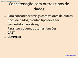Concatenação com outros tipos de
dados
● Para concatenar strings com valores de outros
tipos de dados, o outro tipo deve ser
convertido para string.
● Para isso podemos usar as funções:
● CAST
● CONVERT
Fábio dos Reis
Bóson Treinamentos 2013
 
