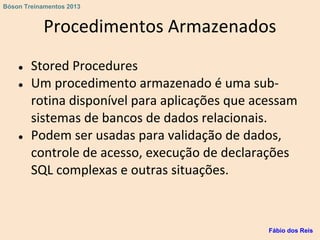 Procedimentos Armazenados
● Stored Procedures
● Um procedimento armazenado é uma sub-
rotina disponível para aplicações que acessam
sistemas de bancos de dados relacionais.
● Podem ser usadas para validação de dados,
controle de acesso, execução de declarações
SQL complexas e outras situações.
Fábio dos Reis
Bóson Treinamentos 2013
 