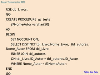 USE db_Livros;
GO
CREATE PROCEDURE sp_teste
@NomeAutor varchar(50)
AS
BEGIN
SET NOCOUNT ON;
SELECT DISTINCT tbl_Livro.Nome_Livro, tbl_autores.
Nome_Autor FROM tbl_Livro
INNER JOIN tbl_autores
ON tbl_Livro.ID_Autor = tbl_autores.ID_Autor
WHERE Nome_Autor = @NomeAutor;
END
GO
Fábio dos Reis
Bóson Treinamentos 2013
 