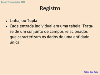 Registro
● Linha, ou Tupla
● Cada entrada individual em uma tabela. Trata-
se de um conjunto de campos relacionados
que caracterizam os dados de uma entidade
única.
Fábio dos Reis
Bóson Treinamentos 2013
 
