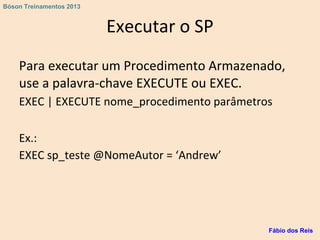 Executar o SP
Para executar um Procedimento Armazenado,
use a palavra-chave EXECUTE ou EXEC.
EXEC | EXECUTE nome_procedimento parâmetros
Ex.:
EXEC sp_teste @NomeAutor = ‘Andrew’
Fábio dos Reis
Bóson Treinamentos 2013
 