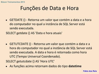 Funções de Data e Hora
● GETDATE () - Retorna um valor que contém a data e a hora
do computador no qual a instância de SQL Server está
sendo executada.
SELECT getdate () AS 'Data e hora atuais'
● GETUTCDATE () - Retorna um valor que contém a data e a
hora do computador no qual a instância de SQL Server está
sendo executada. A data e hora é retornada como hora
UTC (Tempo Universal Coordenado).
SELECT getutcdate () AS 'Hora UTC'
● As funções acima retornam dados do tipo datetime
Fábio dos Reis
Bóson Treinamentos 2013
 
