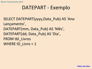 DATEPART - Exemplo
SELECT DATEPART(yyyy,Data_Pub) AS ‘Ano
Lançamento’,
DATEPART(mm, Data_Pub) AS ‘Mês’,
DATEPART(dd, Data_Pub) AS ‘Dia’,
FROM tbl_Livros
WHERE ID_Livro = 1
Fábio dos Reis
Bóson Treinamentos 2013
 