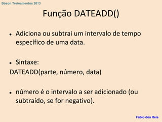 Função DATEADD()
● Adiciona ou subtrai um intervalo de tempo
específico de uma data.
● Sintaxe:
DATEADD(parte, número, data)
● número é o intervalo a ser adicionado (ou
subtraído, se for negativo).
Fábio dos Reis
Bóson Treinamentos 2013
 