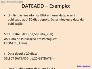 DATEADD – Exemplo:
● Um livro é lançado nos EUA em uma data, e será
publicado aqui 50 dias depois. Determine essa data da
publicação.
SELECT DATEADD(dd,50,Data_Pub)
AS ‘Data de Publicação em Português’
FROM tbl_Livros
● Data daqui a 20 dias:
SELECT DATEADD(dd,20,GETDATE())
Fábio dos Reis
Bóson Treinamentos 2013
 