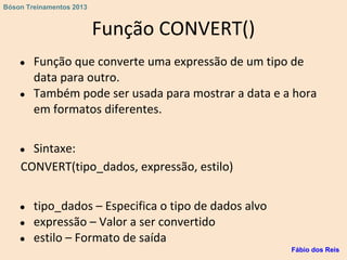 Função CONVERT()
● Função que converte uma expressão de um tipo de
data para outro.
● Também pode ser usada para mostrar a data e a hora
em formatos diferentes.
● Sintaxe:
CONVERT(tipo_dados, expressão, estilo)
● tipo_dados – Especifica o tipo de dados alvo
● expressão – Valor a ser convertido
● estilo – Formato de saída
Fábio dos Reis
Bóson Treinamentos 2013
 