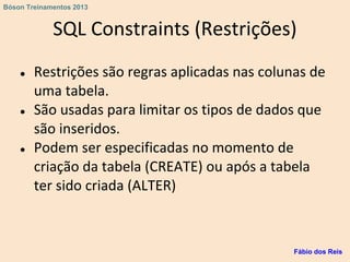 SQL Constraints (Restrições)
● Restrições são regras aplicadas nas colunas de
uma tabela.
● São usadas para limitar os tipos de dados que
são inseridos.
● Podem ser especificadas no momento de
criação da tabela (CREATE) ou após a tabela
ter sido criada (ALTER)
Fábio dos Reis
Bóson Treinamentos 2013
 