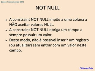 NOT NULL
● A constraint NOT NULL impõe a uma coluna a
NÃO aceitar valores NULL.
● A constraint NOT NULL obriga um campo a
sempre possuir um valor.
● Deste modo, não é possível inserir um registro
(ou atualizar) sem entrar com um valor neste
campo.
Fábio dos Reis
Bóson Treinamentos 2013
 