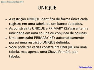 UNIQUE
● A restrição UNIQUE identifica de forma única cada
registro em uma tabela de um banco de dados.
● As constraints UNIQUE e PRIMARY KEY garantem a
unicidade em uma coluna ou conjunto de colunas.
● Uma constraint PRIMARY KEY automaticamente
possui uma restrição UNIQUE definida.
● Você pode ter várias constraints UNIQUE em uma
tabela, mas apenas uma Chave Primária por
tabela.
Fábio dos Reis
Bóson Treinamentos 2013
 
