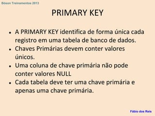 PRIMARY KEY
● A PRIMARY KEY identifica de forma única cada
registro em uma tabela de banco de dados.
● Chaves Primárias devem conter valores
únicos.
● Uma coluna de chave primária não pode
conter valores NULL
● Cada tabela deve ter uma chave primária e
apenas uma chave primária.
Fábio dos Reis
Bóson Treinamentos 2013
 
