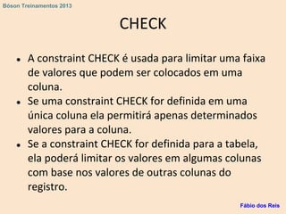 CHECK
● A constraint CHECK é usada para limitar uma faixa
de valores que podem ser colocados em uma
coluna.
● Se uma constraint CHECK for definida em uma
única coluna ela permitirá apenas determinados
valores para a coluna.
● Se a constraint CHECK for definida para a tabela,
ela poderá limitar os valores em algumas colunas
com base nos valores de outras colunas do
registro.
Fábio dos Reis
Bóson Treinamentos 2013
 