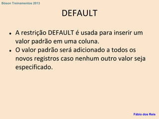 DEFAULT
● A restrição DEFAULT é usada para inserir um
valor padrão em uma coluna.
● O valor padrão será adicionado a todos os
novos registros caso nenhum outro valor seja
especificado.
Fábio dos Reis
Bóson Treinamentos 2013
 
