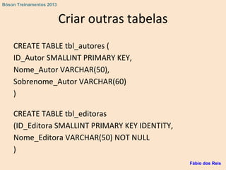 Criar outras tabelas
CREATE TABLE tbl_autores (
ID_Autor SMALLINT PRIMARY KEY,
Nome_Autor VARCHAR(50),
Sobrenome_Autor VARCHAR(60)
)
CREATE TABLE tbl_editoras
(ID_Editora SMALLINT PRIMARY KEY IDENTITY,
Nome_Editora VARCHAR(50) NOT NULL
)
Fábio dos Reis
Bóson Treinamentos 2013
 